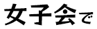 女子会で